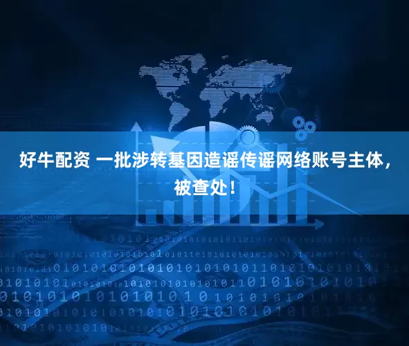 好牛配资 一批涉转基因造谣传谣网络账号主体，被查处！