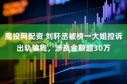 魔投网配资 刘轩丞被榜一大姐控诉出轨骗钱，涉及金额超30万