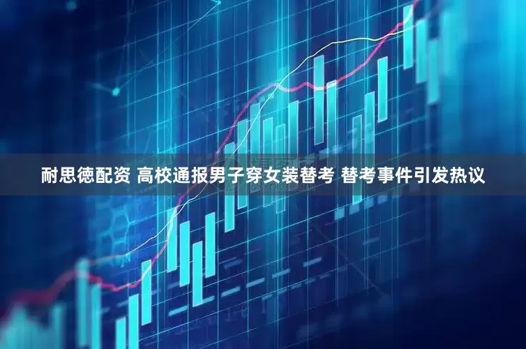 耐思徳配资 高校通报男子穿女装替考 替考事件引发热议