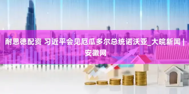 耐思徳配资 习近平会见厄瓜多尔总统诺沃亚_大皖新闻 | 安徽网