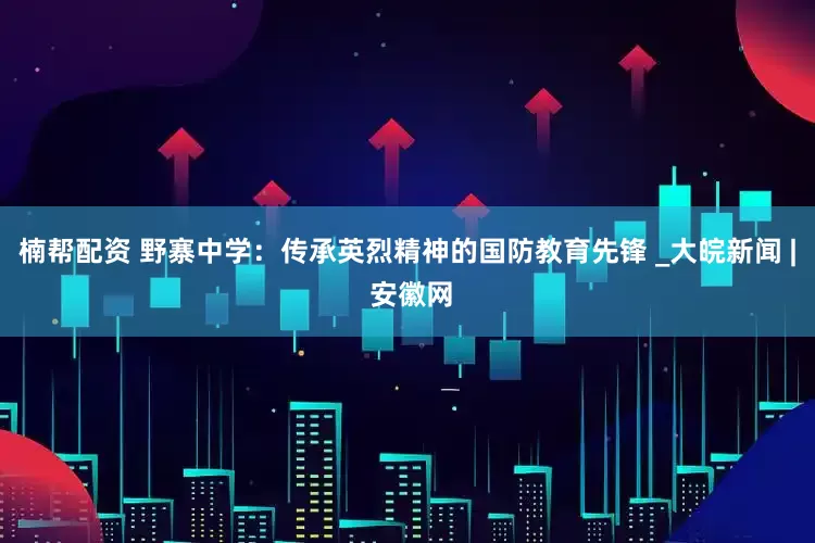 楠帮配资 野寨中学：传承英烈精神的国防教育先锋 _大皖新闻 | 安徽网
