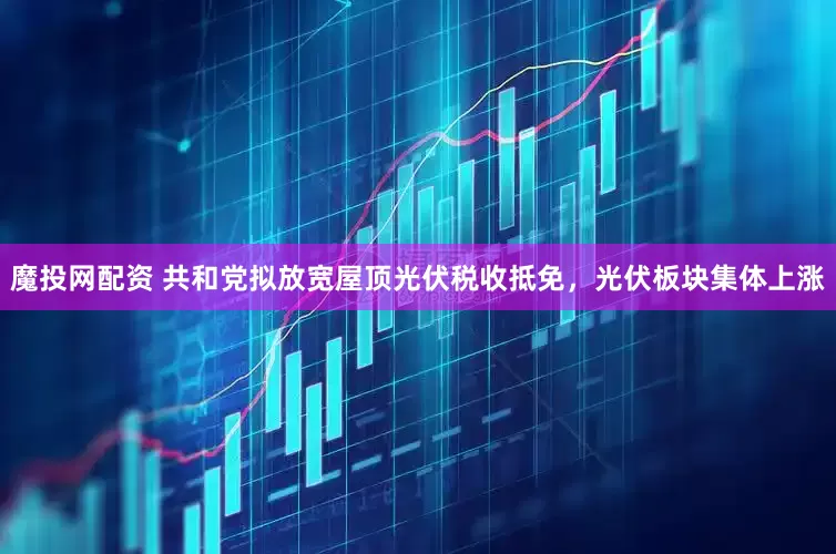 魔投网配资 共和党拟放宽屋顶光伏税收抵免，光伏板块集体上涨