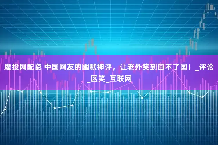 魔投网配资 中国网友的幽默神评，让老外笑到回不了国！_评论_区笑_互联网