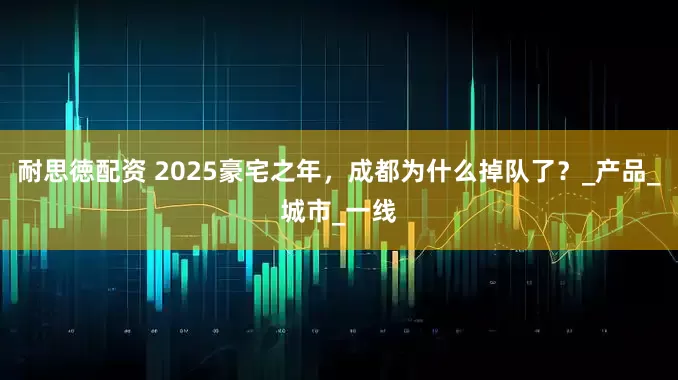 耐思徳配资 2025豪宅之年，成都为什么掉队了？_产品_城市_一线