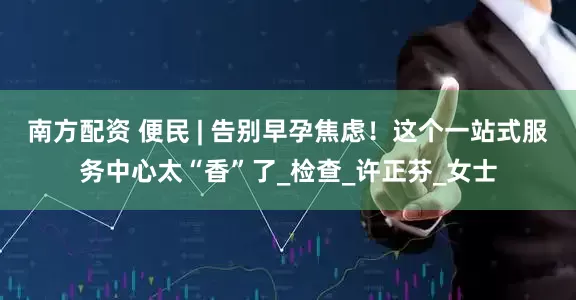 南方配资 便民 | 告别早孕焦虑！这个一站式服务中心太“香”了_检查_许正芬_女士