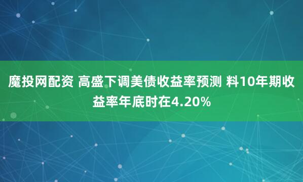 魔投网配资 高盛下调美债收益率预测 料10年期收益率年底时在4.20%