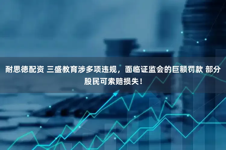 耐思徳配资 三盛教育涉多项违规，面临证监会的巨额罚款 部分股民可索赔损失！