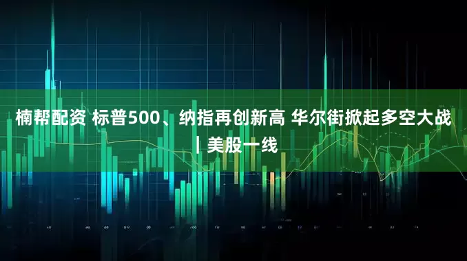 楠帮配资 标普500、纳指再创新高 华尔街掀起多空大战｜美股一线