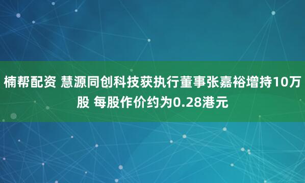 楠帮配资 慧源同创科技获执行董事张嘉裕增持10万股 每股作价约为0.28港元