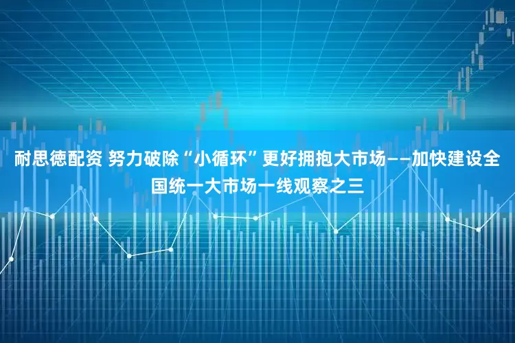 耐思徳配资 努力破除“小循环”更好拥抱大市场——加快建设全国统一大市场一线观察之三