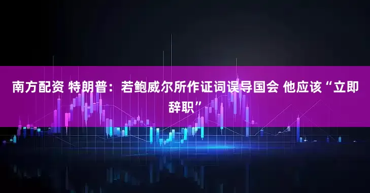 南方配资 特朗普：若鲍威尔所作证词误导国会 他应该“立即辞职”