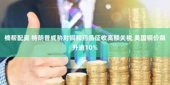 楠帮配资 特朗普威胁对铜和药品征收高额关税 美国铜价飙升逾10%