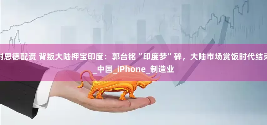 耐思徳配资 背叛大陆押宝印度：郭台铭“印度梦”碎，大陆市场赏饭时代结束_中国_iPhone_制造业