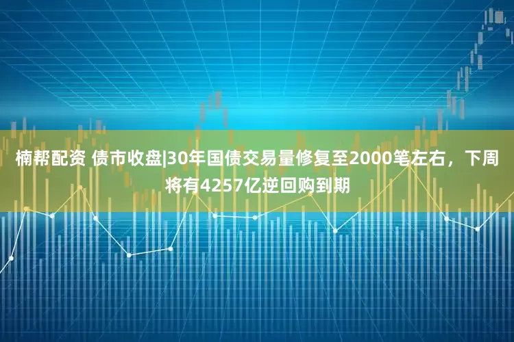 楠帮配资 债市收盘|30年国债交易量修复至2000笔左右，下周将有4257亿逆回购到期