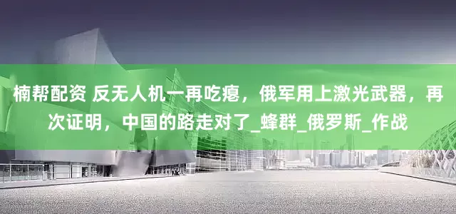 楠帮配资 反无人机一再吃瘪，俄军用上激光武器，再次证明，中国的路走对了_蜂群_俄罗斯_作战