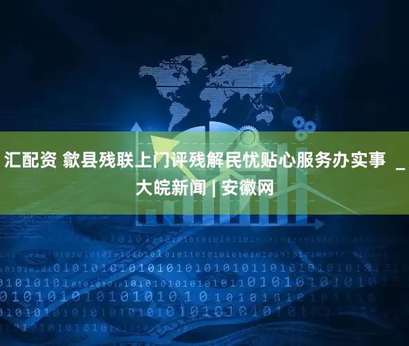 汇配资 歙县残联上门评残解民忧贴心服务办实事  _大皖新闻 | 安徽网
