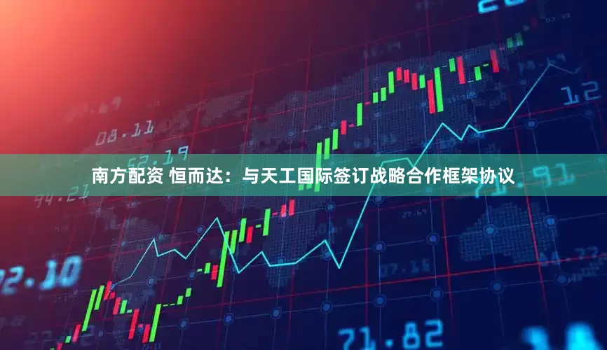 南方配资 恒而达：与天工国际签订战略合作框架协议