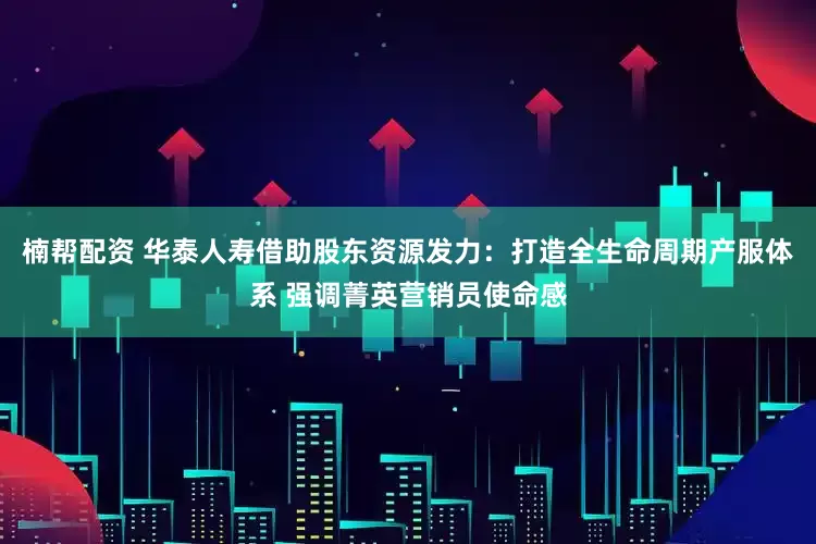 楠帮配资 华泰人寿借助股东资源发力：打造全生命周期产服体系 强调菁英营销员使命感