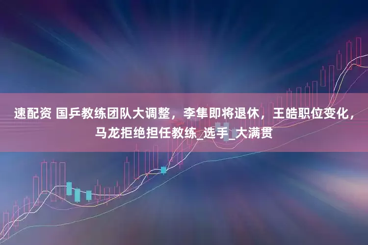 速配资 国乒教练团队大调整，李隼即将退休，王皓职位变化，马龙拒绝担任教练_选手_大满贯