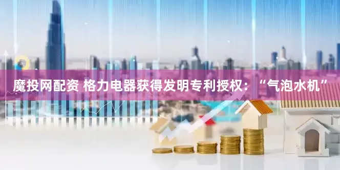 魔投网配资 格力电器获得发明专利授权：“气泡水机”