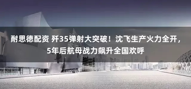 耐思徳配资 歼35弹射大突破！沈飞生产火力全开，5年后航母战力飙升全国欢呼