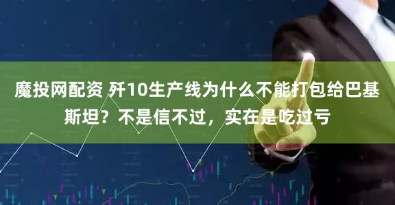 魔投网配资 歼10生产线为什么不能打包给巴基斯坦？不是信不过，实在是吃过亏