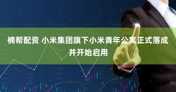 楠帮配资 小米集团旗下小米青年公寓正式落成并开始启用