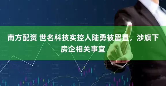南方配资 世名科技实控人陆勇被留置，涉旗下房企相关事宜