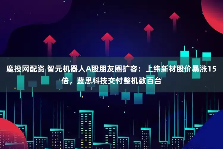 魔投网配资 智元机器人A股朋友圈扩容：上纬新材股价暴涨15倍，蓝思科技交付整机数百台