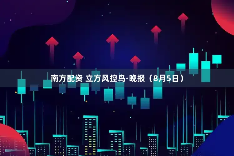 南方配资 立方风控鸟·晚报（8月5日）