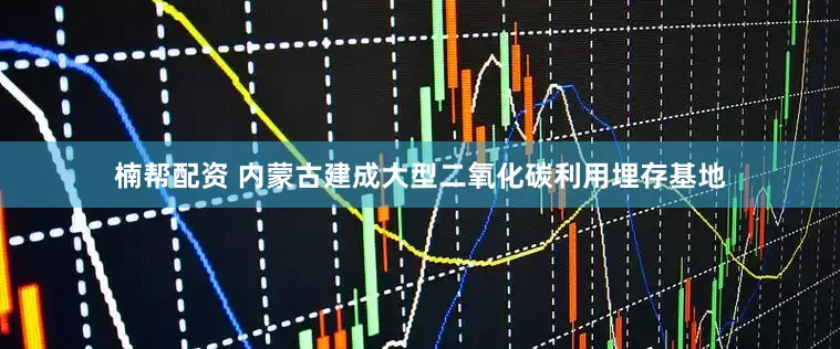 楠帮配资 内蒙古建成大型二氧化碳利用埋存基地
