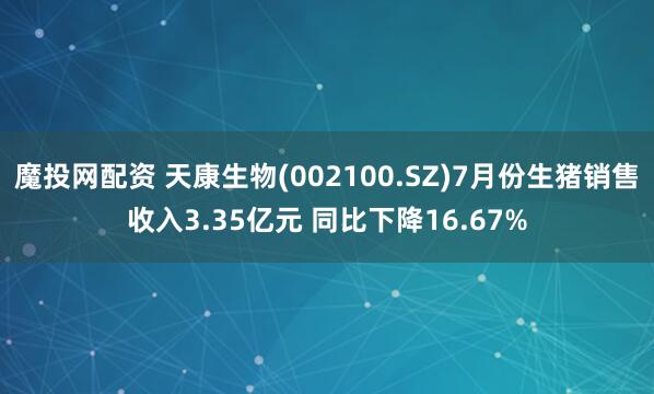 魔投网配资 天康生物(002100.SZ)7月份生猪销售收入3.35亿元 同比下降16.67%