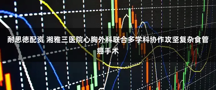 耐思徳配资 湘雅三医院心胸外科联合多学科协作攻坚复杂食管癌手术