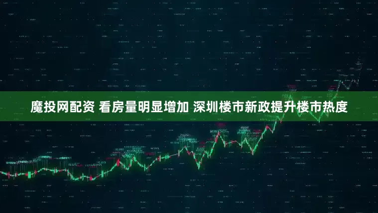 魔投网配资 看房量明显增加 深圳楼市新政提升楼市热度