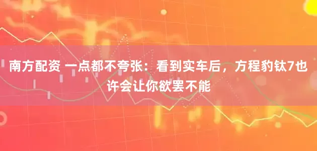 南方配资 一点都不夸张：看到实车后，方程豹钛7也许会让你欲罢不能