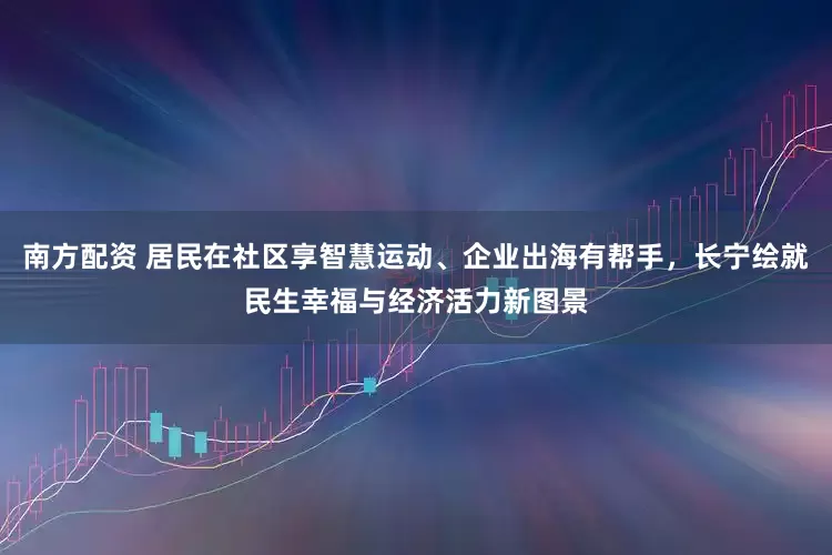 南方配资 居民在社区享智慧运动、企业出海有帮手，长宁绘就民生幸福与经济活力新图景