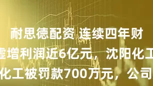 耐思徳配资 连续四年财务造假，虚增利润近6亿元，沈阳化工被罚款700万元，公司股票被ST