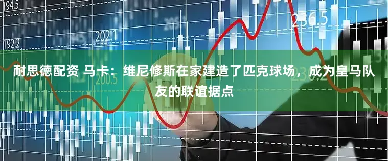 耐思徳配资 马卡：维尼修斯在家建造了匹克球场，成为皇马队友的联谊据点