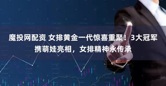 魔投网配资 女排黄金一代惊喜重聚！3大冠军携萌娃亮相，女排精神永传承