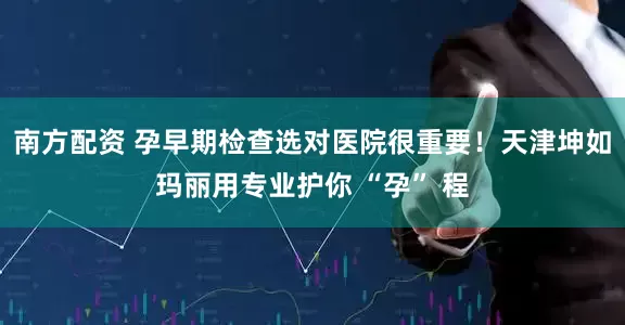 南方配资 孕早期检查选对医院很重要！天津坤如玛丽用专业护你 “孕” 程