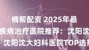 楠帮配资 2025年最新沈阳宫颈疾病治疗医院推荐：沈阳沈大妇科医院TOP选择指南
