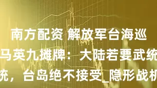 南方配资 解放军台海巡航再升级，马英九摊牌：大陆若要武统，台岛绝不接受_隐形战机_历史_政治