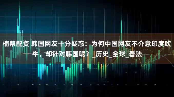 楠帮配资 韩国网友十分疑惑：为何中国网友不介意印度吹牛，却针对韩国呢？_历史_全球_看法