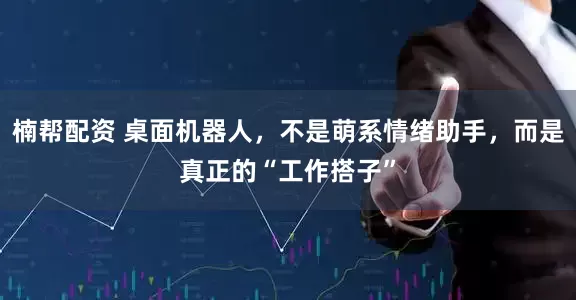 楠帮配资 桌面机器人，不是萌系情绪助手，而是真正的“工作搭子”