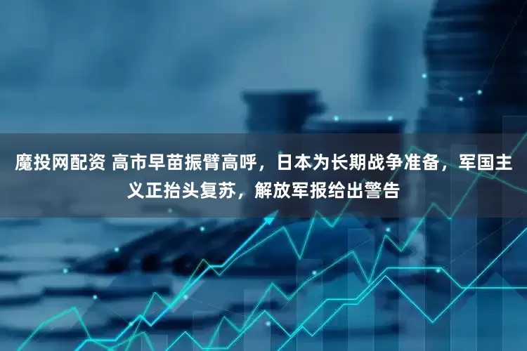 魔投网配资 高市早苗振臂高呼，日本为长期战争准备，军国主义正抬头复苏，解放军报给出警告