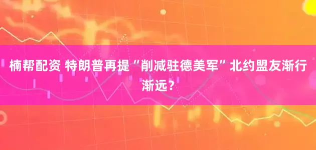 楠帮配资 特朗普再提“削减驻德美军”　北约盟友渐行渐远？