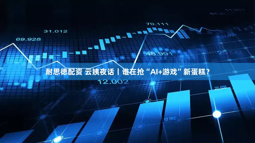 耐思徳配资 云姨夜话丨谁在抢“AI+游戏”新蛋糕？
