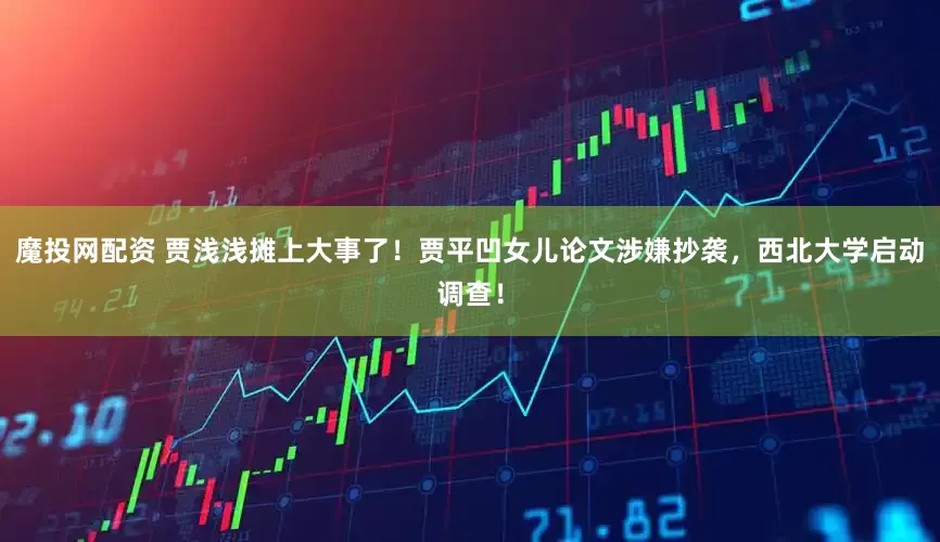 魔投网配资 贾浅浅摊上大事了！贾平凹女儿论文涉嫌抄袭，西北大学启动调查！