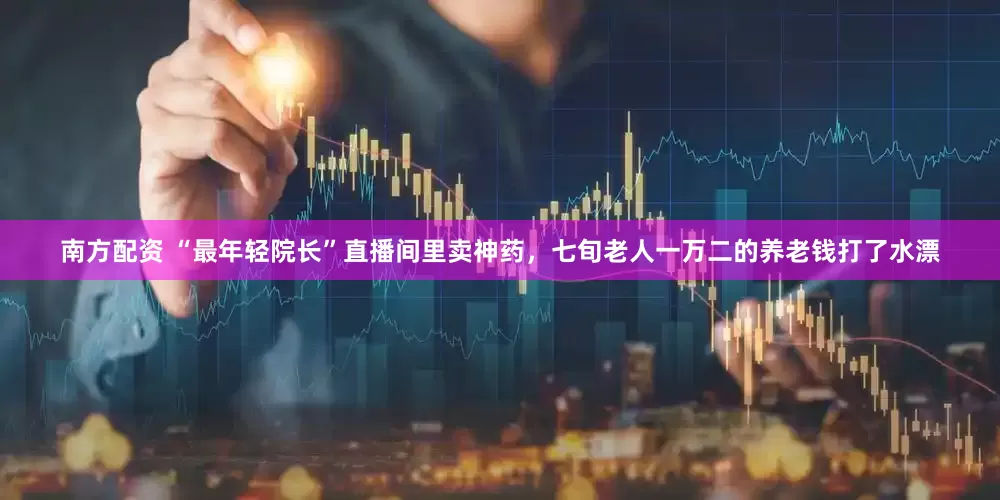 南方配资 “最年轻院长”直播间里卖神药,七旬老人一万二的养老钱打了水漂
